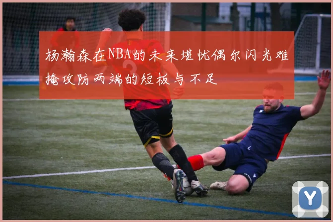 杨瀚森在NBA的未来堪忧偶尔闪光难掩攻防两端的短板与不足