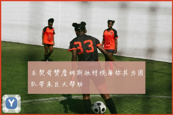 东契奇赞詹姆斯独特视角称其为团队带来巨大帮助