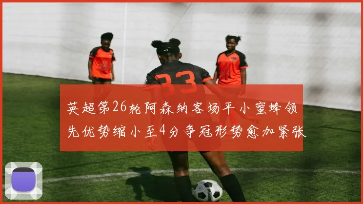 英超第26轮阿森纳客场平小蜜蜂领先优势缩小至4分争冠形势愈加紧张