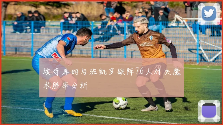 埃奇库姆与班凯罗缺阵76人对决魔术胜率分析