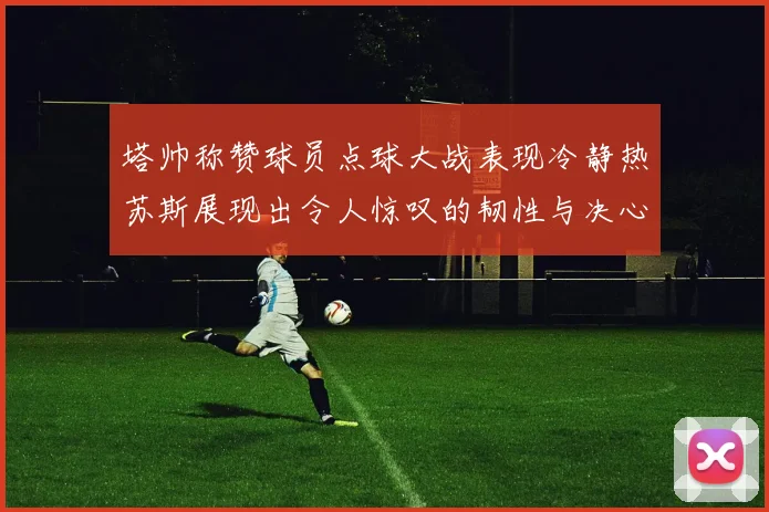 塔帅称赞球员点球大战表现冷静热苏斯展现出令人惊叹的韧性与决心