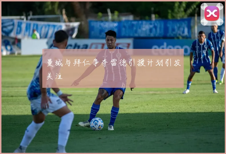 曼城与拜仁争夺雷德引援计划引发关注