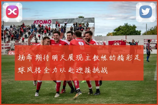 杨希期待明天展现主教练的精彩足球风格全力以赴迎接挑战