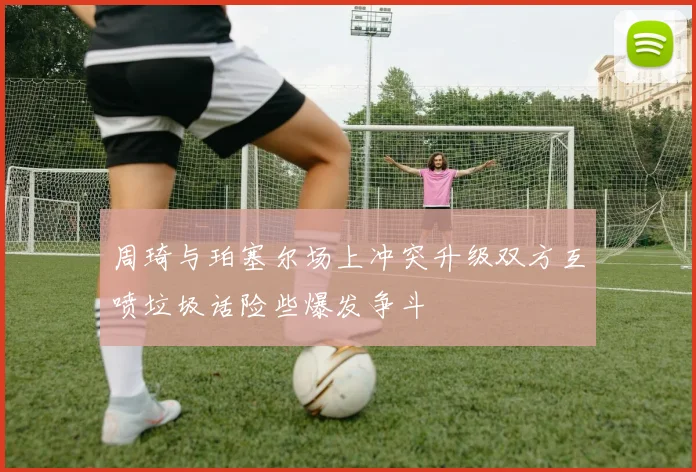 周琦与珀塞尔场上冲突升级双方互喷垃圾话险些爆发争斗