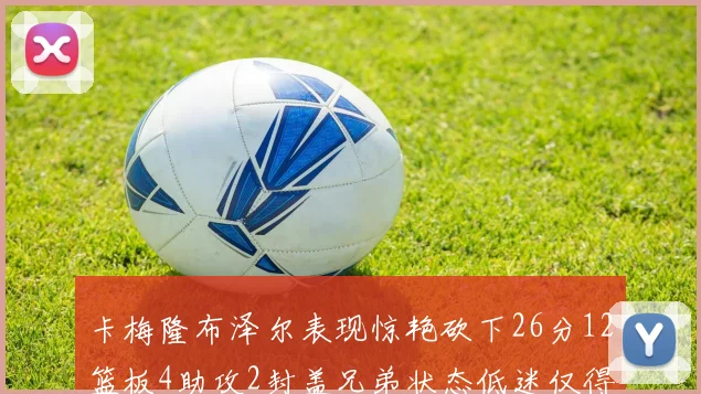 卡梅隆布泽尔表现惊艳砍下26分12篮板4助攻2封盖兄弟状态低迷仅得4分