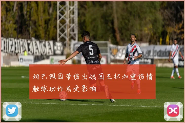 姆巴佩因带伤出战国王杯加重伤情触球动作或受影响