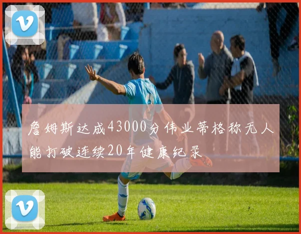 詹姆斯达成43000分伟业蒂格称无人能打破连续20年健康纪录
