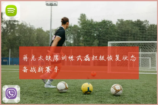 蒋光太缺席训练武磊积极恢复状态备战新赛季